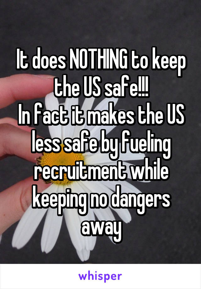 It does NOTHING to keep the US safe!!!
In fact it makes the US less safe by fueling recruitment while keeping no dangers away