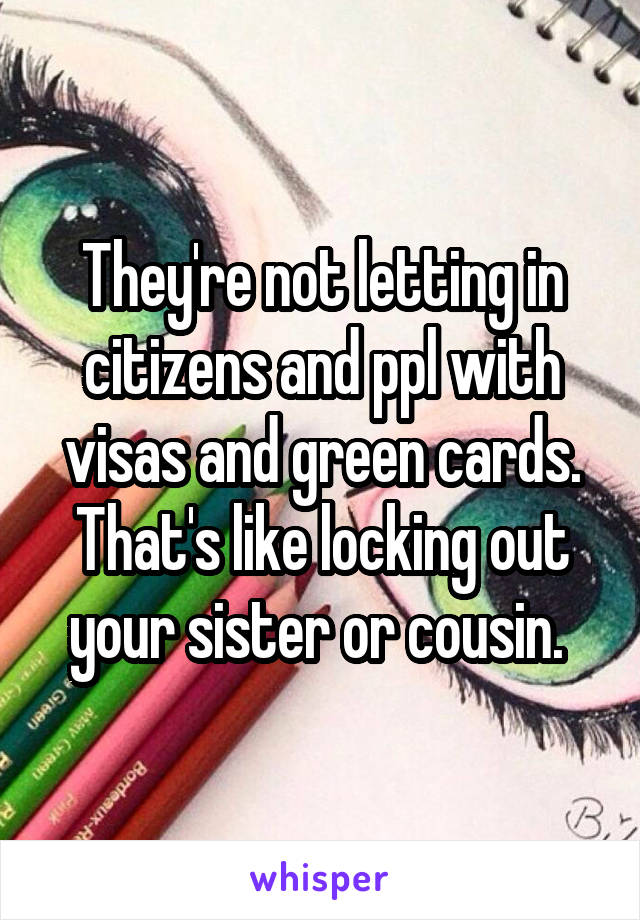 They're not letting in citizens and ppl with visas and green cards. That's like locking out your sister or cousin. 