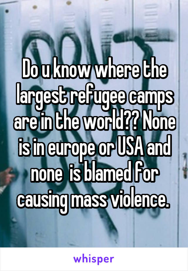 Do u know where the largest refugee camps are in the world?? None is in europe or USA and none  is blamed for causing mass violence. 