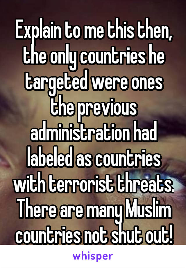 Explain to me this then, the only countries he targeted were ones the previous administration had labeled as countries with terrorist threats. There are many Muslim countries not shut out!