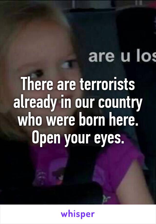 There are terrorists already in our country who were born here.
Open your eyes.