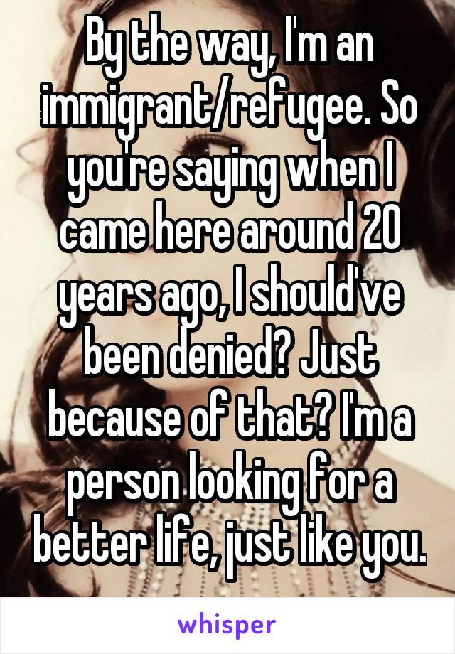 By the way, I'm an immigrant/refugee. So you're saying when I came here around 20 years ago, I should've been denied? Just because of that? I'm a person looking for a better life, just like you. 