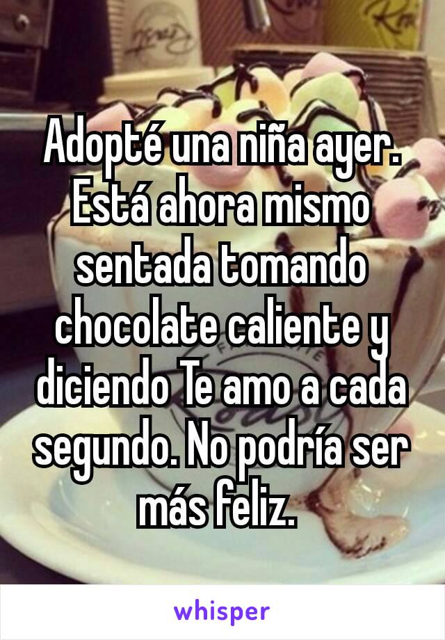 Adopté una niña ayer. Está ahora mismo sentada tomando chocolate caliente y diciendo Te amo a cada segundo. No podría ser más feliz. 