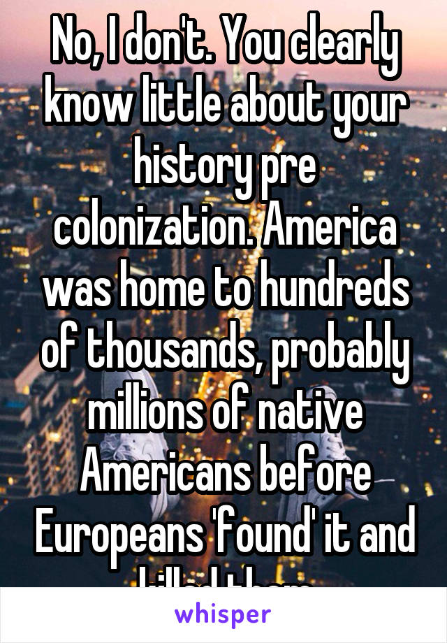 No, I don't. You clearly know little about your history pre colonization. America was home to hundreds of thousands, probably millions of native Americans before Europeans 'found' it and killed them