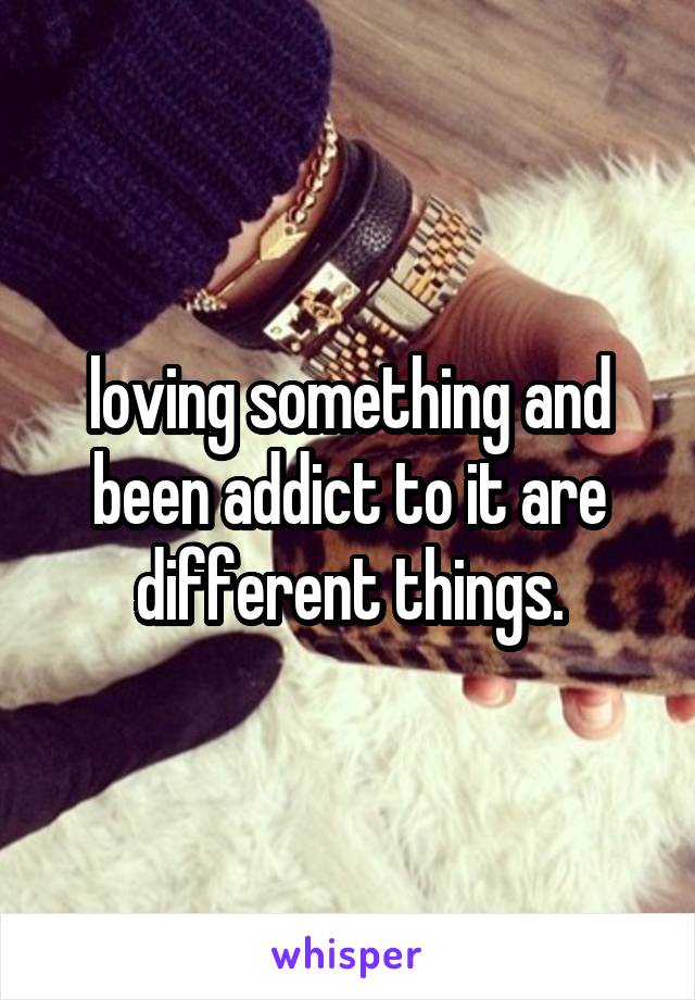 loving something and been addict to it are different things.