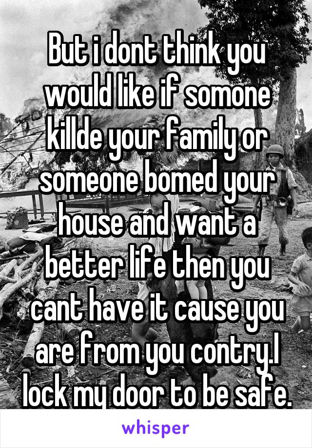 But i dont think you would like if somone killde your family or someone bomed your house and want a better life then you cant have it cause you are from you contry.I lock my door to be safe.