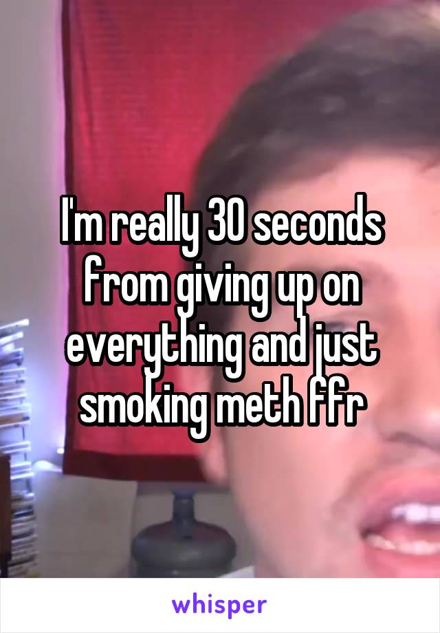 I'm really 30 seconds from giving up on everything and just smoking meth ffr