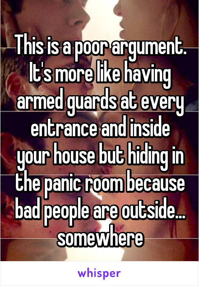 This is a poor argument. It's more like having armed guards at every entrance and inside your house but hiding in the panic room because bad people are outside... somewhere