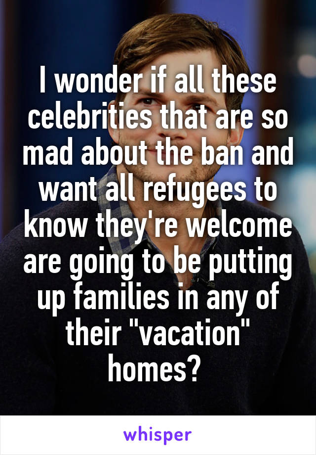 I wonder if all these celebrities that are so mad about the ban and want all refugees to know they're welcome are going to be putting up families in any of their "vacation" homes? 