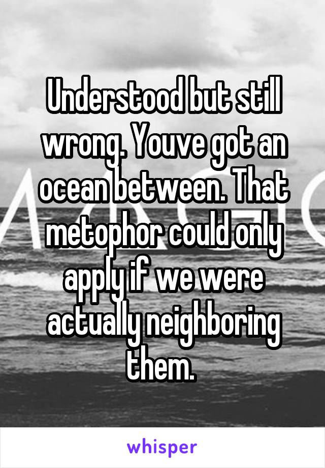 Understood but still wrong. Youve got an ocean between. That metophor could only apply if we were actually neighboring them. 