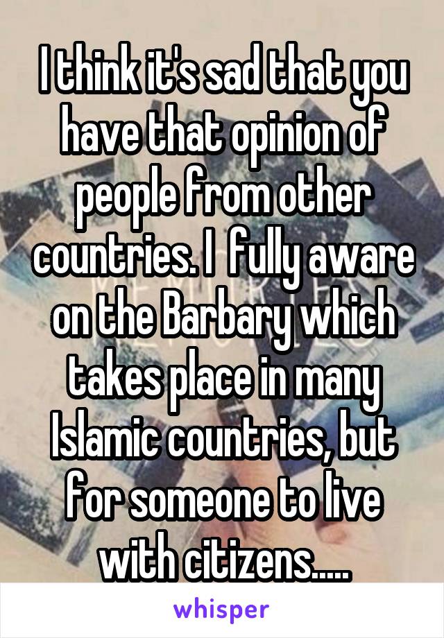 I think it's sad that you have that opinion of people from other countries. I  fully aware on the Barbary which takes place in many Islamic countries, but for someone to live with citizens.....