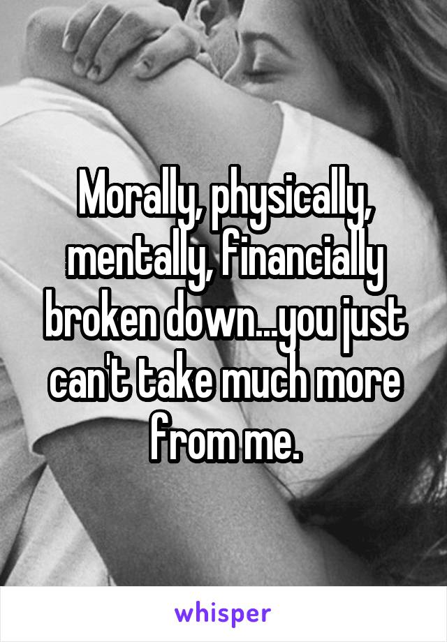 Morally, physically, mentally, financially broken down...you just can't take much more from me.