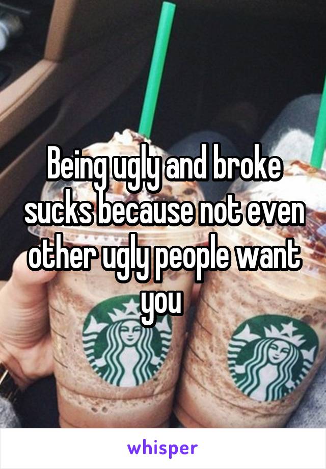 Being ugly and broke sucks because not even other ugly people want you 