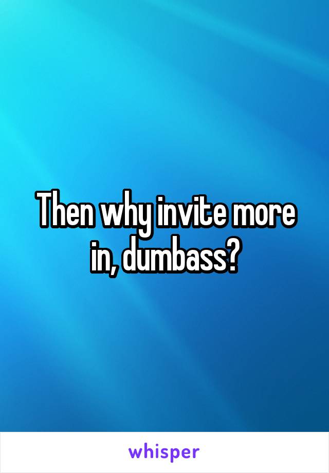 Then why invite more in, dumbass?