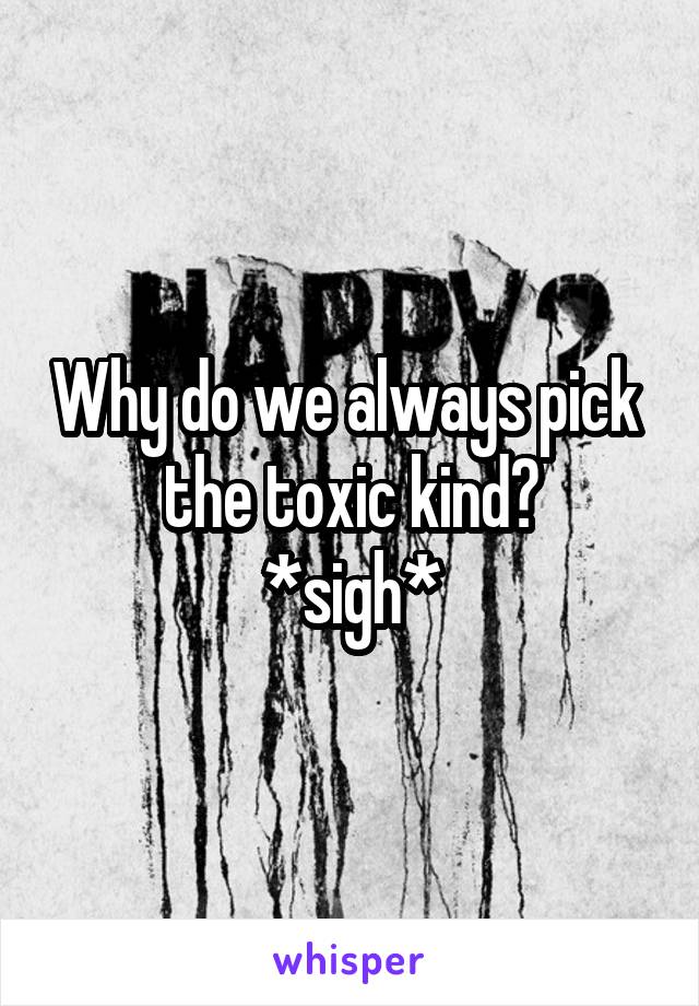 Why do we always pick  the toxic kind?
*sigh*