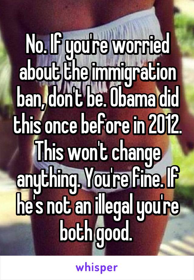 No. If you're worried about the immigration ban, don't be. Obama did this once before in 2012. This won't change anything. You're fine. If he's not an illegal you're both good. 