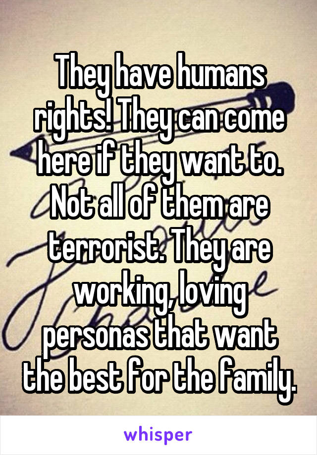 They have humans rights! They can come here if they want to. Not all of them are terrorist. They are working, loving personas that want the best for the family.