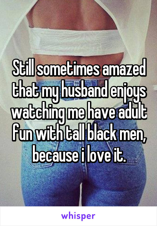 Still sometimes amazed that my husband enjoys watching me have adult fun with tall black men, because i love it.