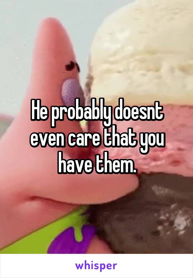 He probably doesnt even care that you have them.