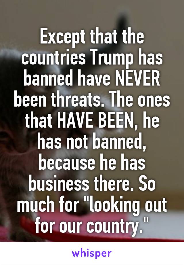 Except that the countries Trump has banned have NEVER been threats. The ones that HAVE BEEN, he has not banned, because he has business there. So much for "looking out for our country."