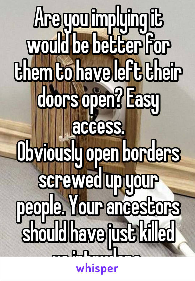 Are you implying it would be better for them to have left their doors open? Easy access.
Obviously open borders screwed up your people. Your ancestors should have just killed us intruders.