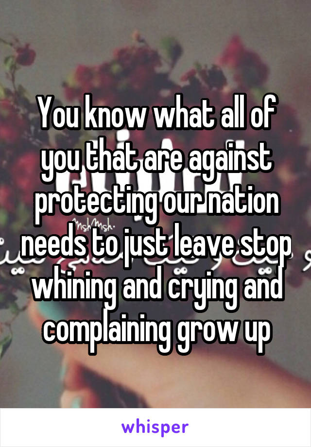 You know what all of you that are against protecting our nation needs to just leave stop whining and crying and complaining grow up