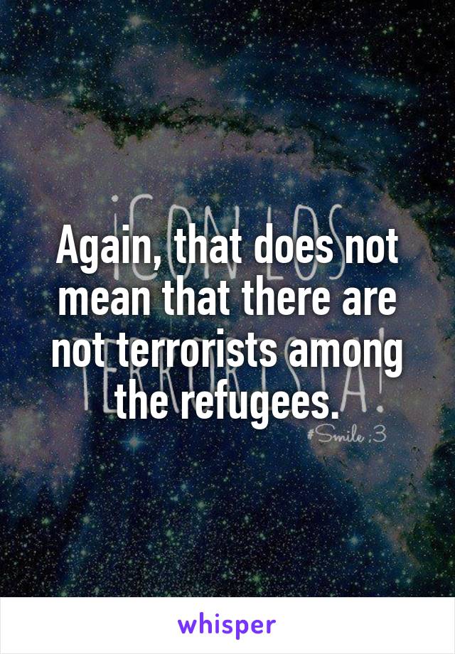 Again, that does not mean that there are not terrorists among the refugees.