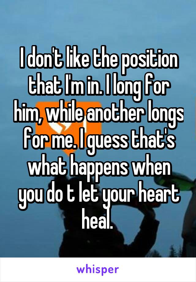 I don't like the position that I'm in. I long for him, while another longs for me. I guess that's what happens when you do t let your heart heal. 