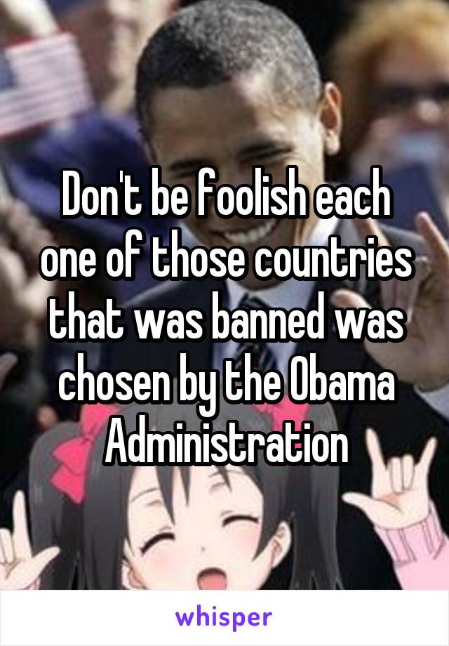 Don't be foolish each one of those countries that was banned was chosen by the Obama Administration