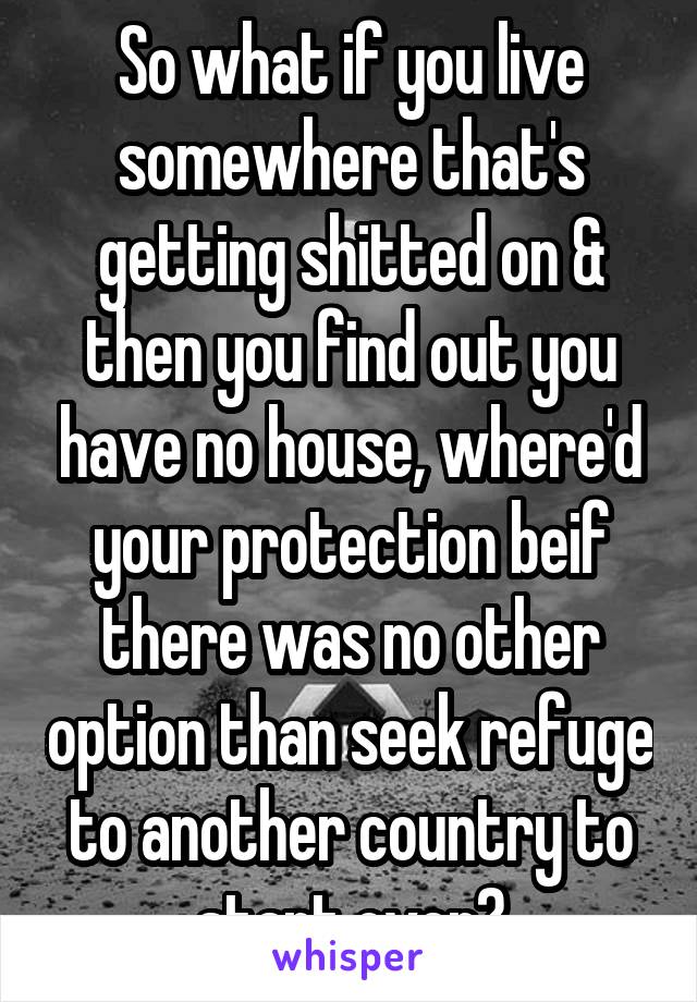 So what if you live somewhere that's getting shitted on & then you find out you have no house, where'd your protection beif there was no other option than seek refuge to another country to start over?