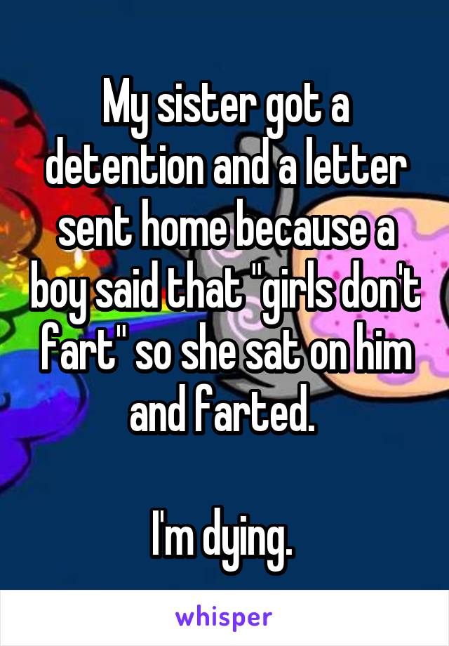 My sister got a detention and a letter sent home because a boy said that "girls don't fart" so she sat on him and farted. 

I'm dying. 