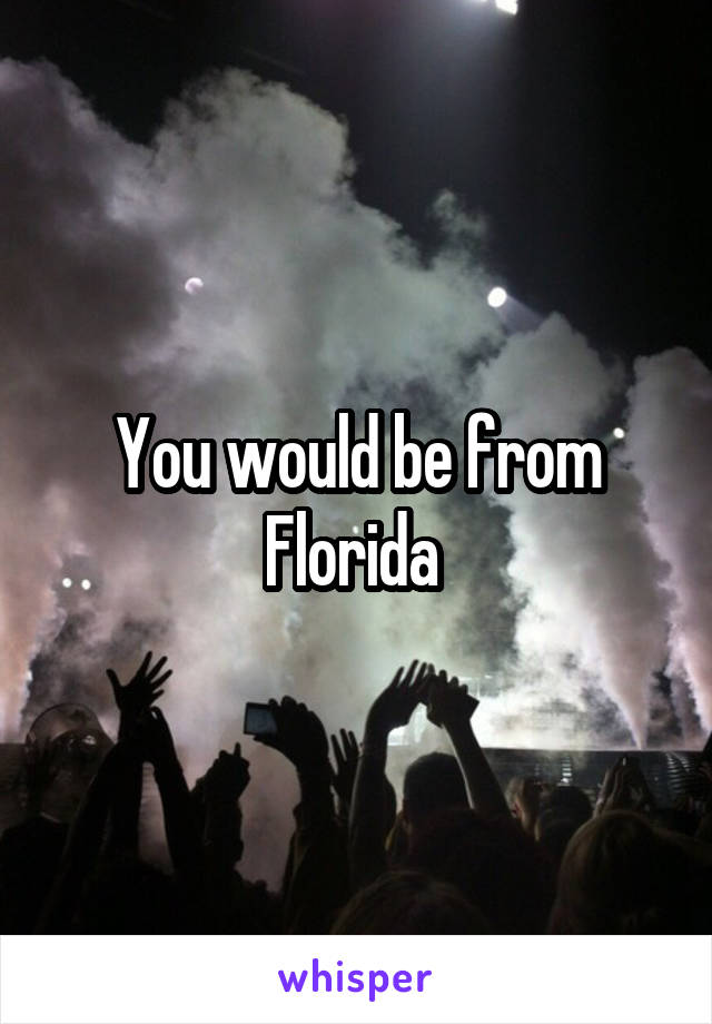 You would be from Florida 