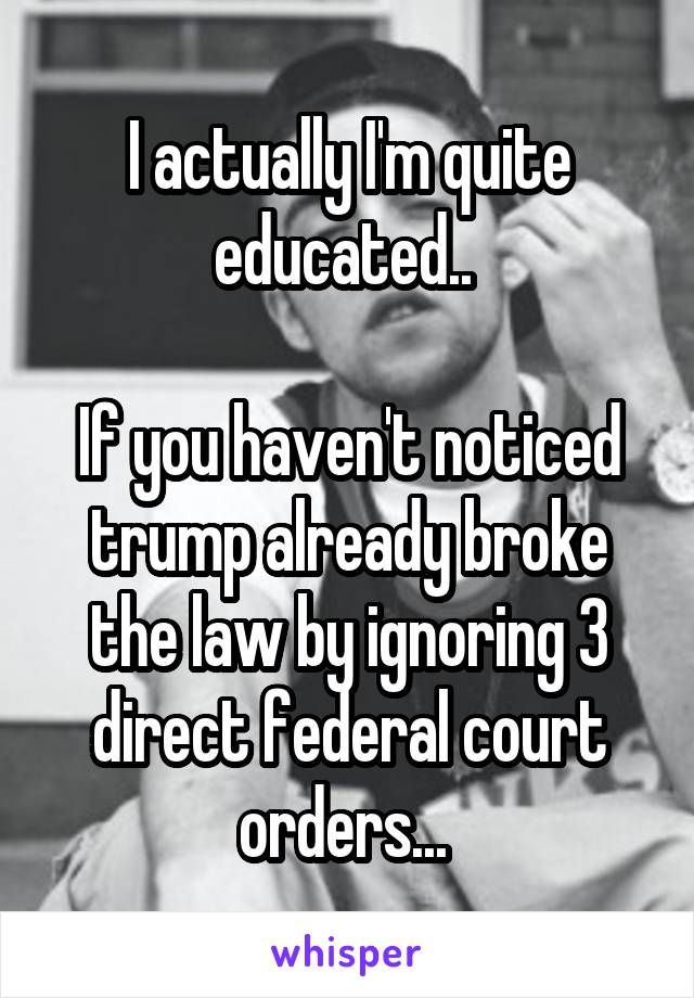 I actually I'm quite educated.. 

If you haven't noticed trump already broke the law by ignoring 3 direct federal court orders... 