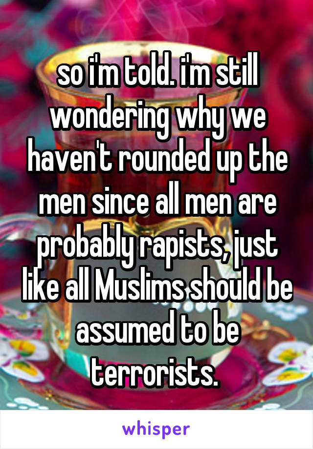 so i'm told. i'm still wondering why we haven't rounded up the men since all men are probably rapists, just like all Muslims should be assumed to be terrorists. 