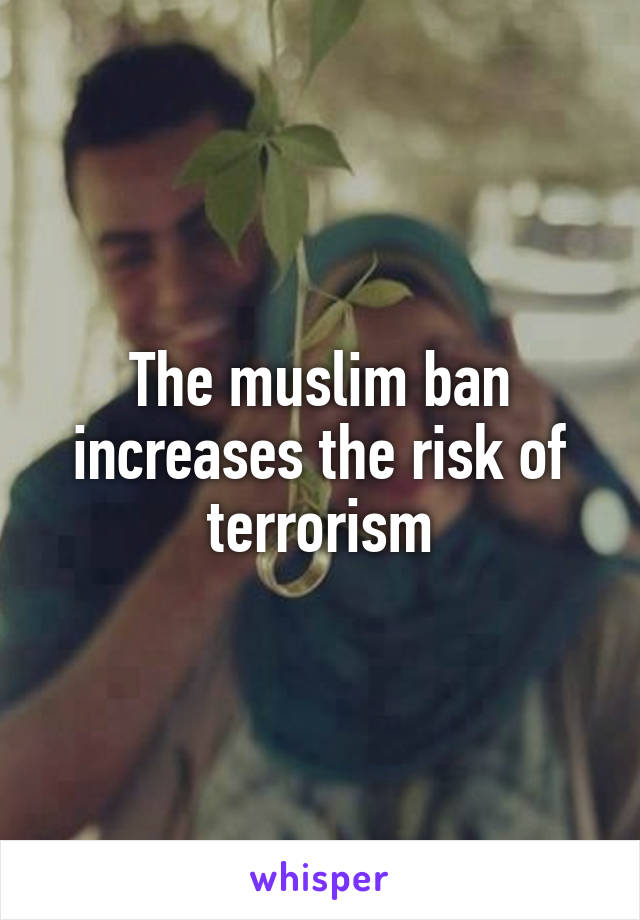 The muslim ban increases the risk of terrorism