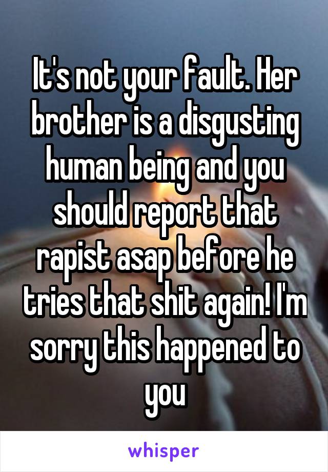 It's not your fault. Her brother is a disgusting human being and you should report that rapist asap before he tries that shit again! I'm sorry this happened to you