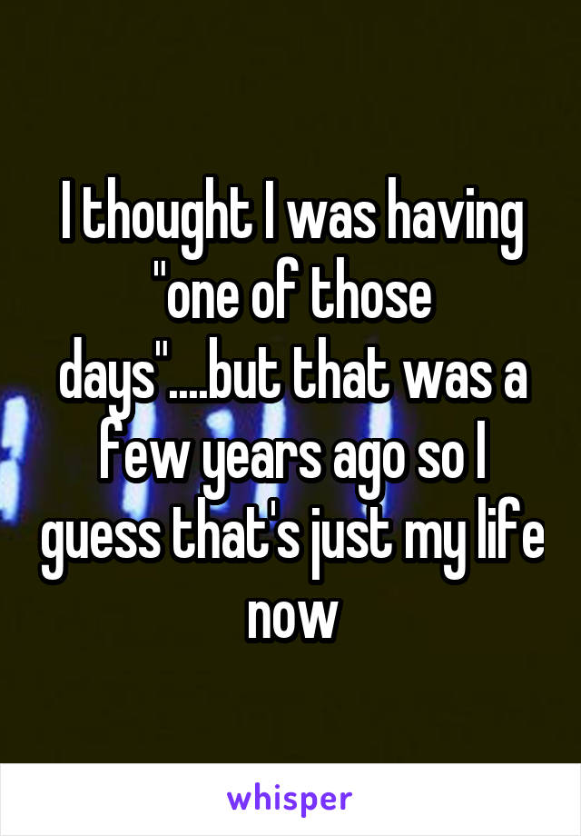 I thought I was having "one of those days"....but that was a few years ago so I guess that's just my life now