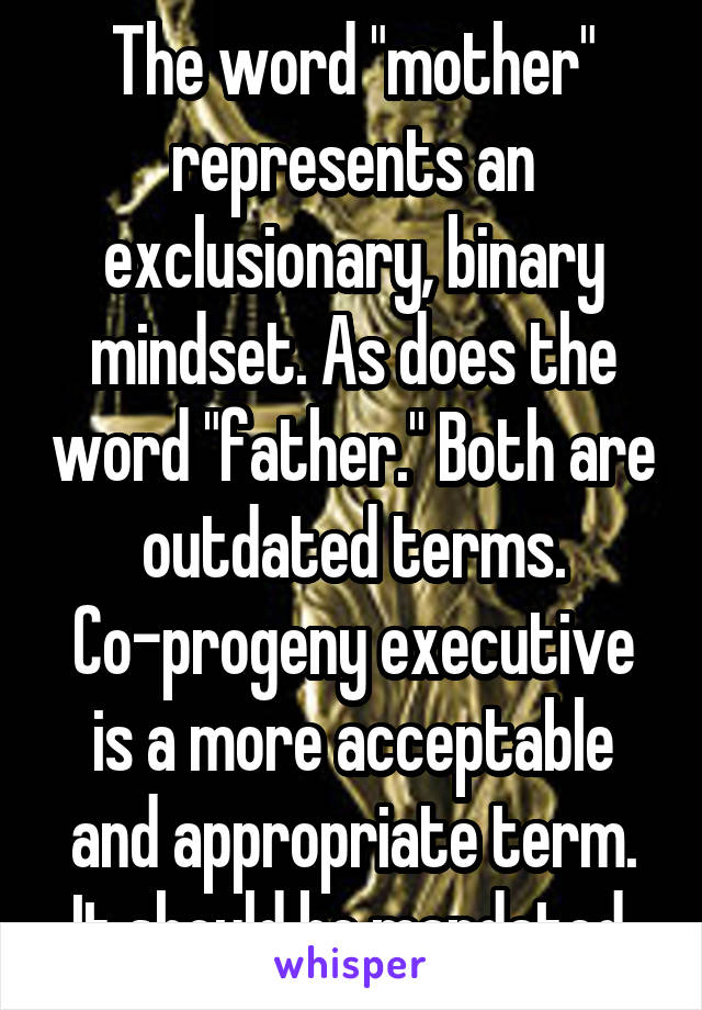 The word "mother" represents an exclusionary, binary mindset. As does the word "father." Both are outdated terms. Co-progeny executive is a more acceptable and appropriate term. It should be mandated.