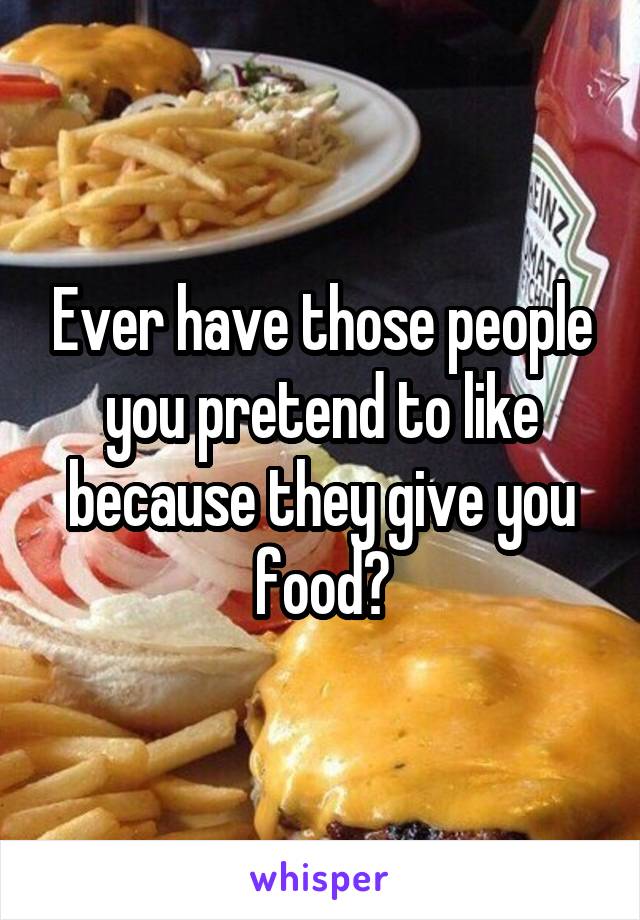 Ever have those people you pretend to like because they give you food?