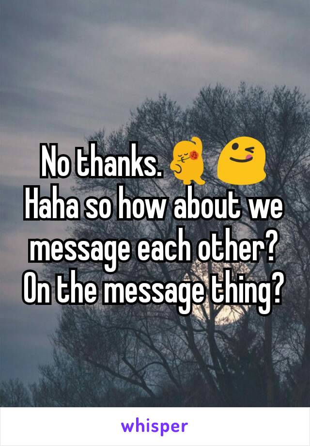 No thanks.💃😋 Haha so how about we message each other? On the message thing?