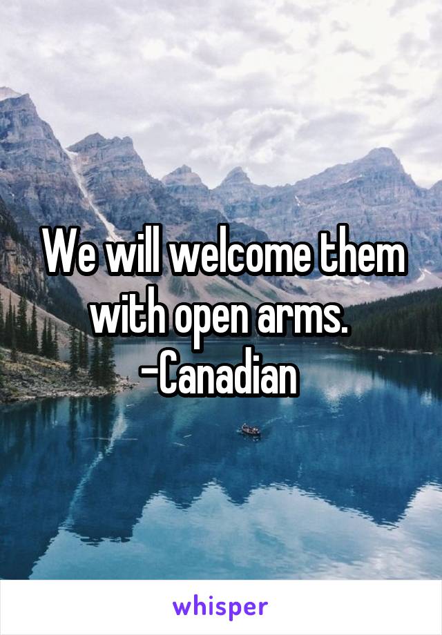 We will welcome them with open arms. 
-Canadian 