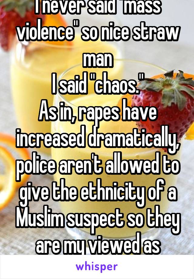 I never said "mass violence" so nice straw man
I said "chaos."
As in, rapes have increased dramatically, police aren't allowed to give the ethnicity of a Muslim suspect so they are my viewed as racist