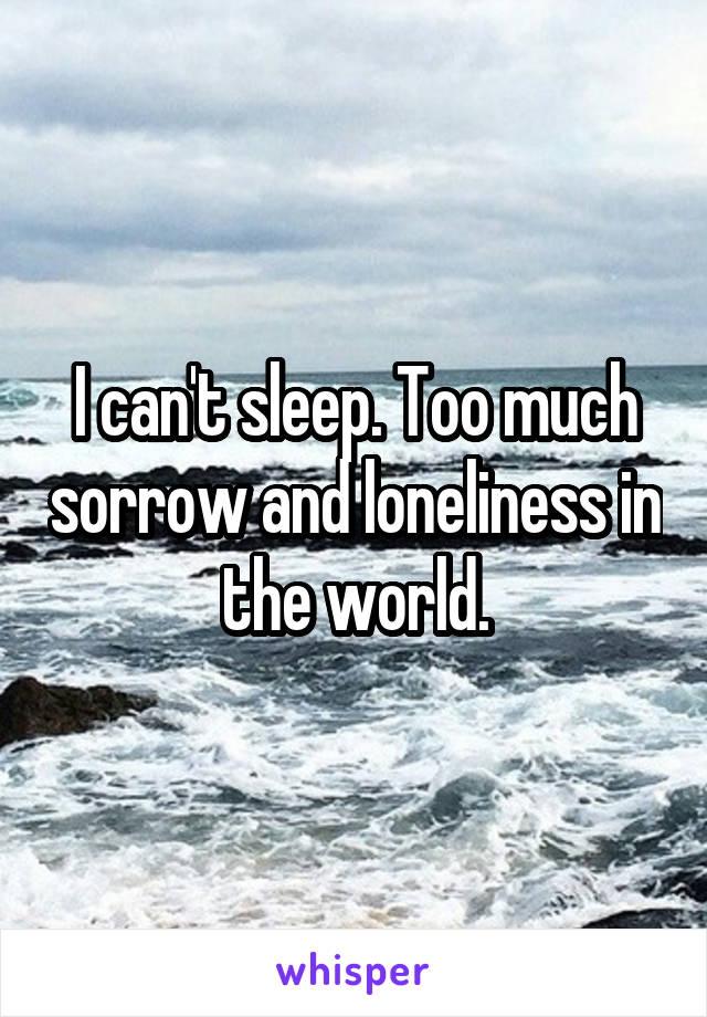 I can't sleep. Too much sorrow and loneliness in the world.