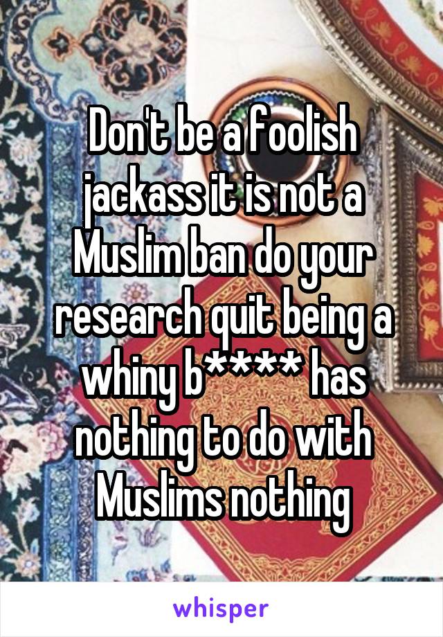 Don't be a foolish jackass it is not a Muslim ban do your research quit being a whiny b**** has nothing to do with Muslims nothing