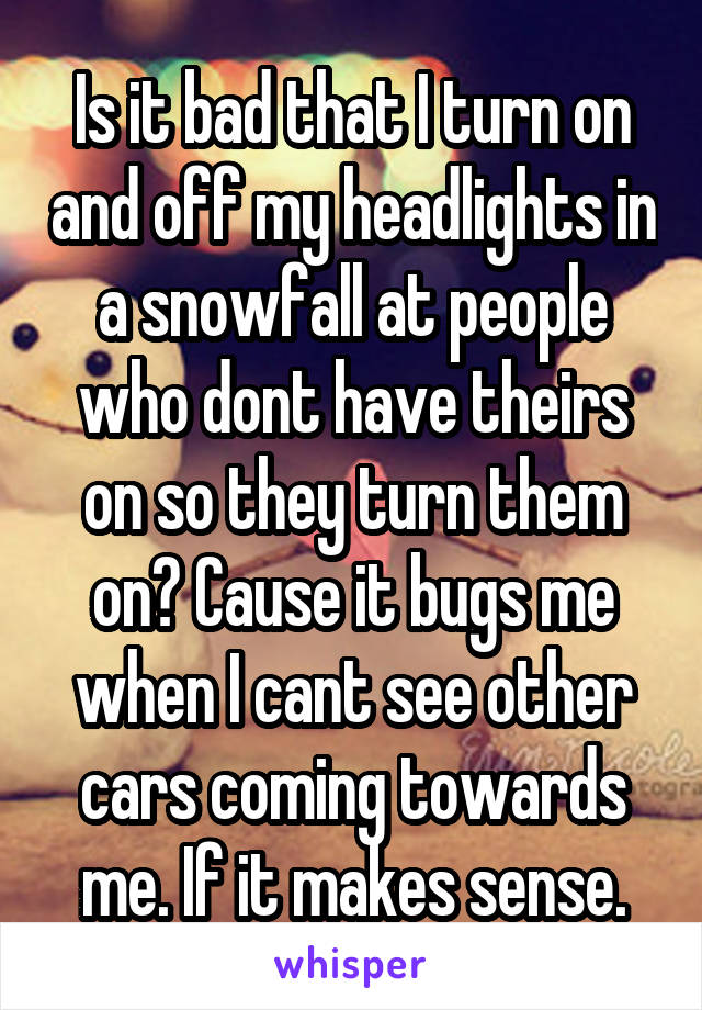 Is it bad that I turn on and off my headlights in a snowfall at people who dont have theirs on so they turn them on? Cause it bugs me when I cant see other cars coming towards me. If it makes sense.