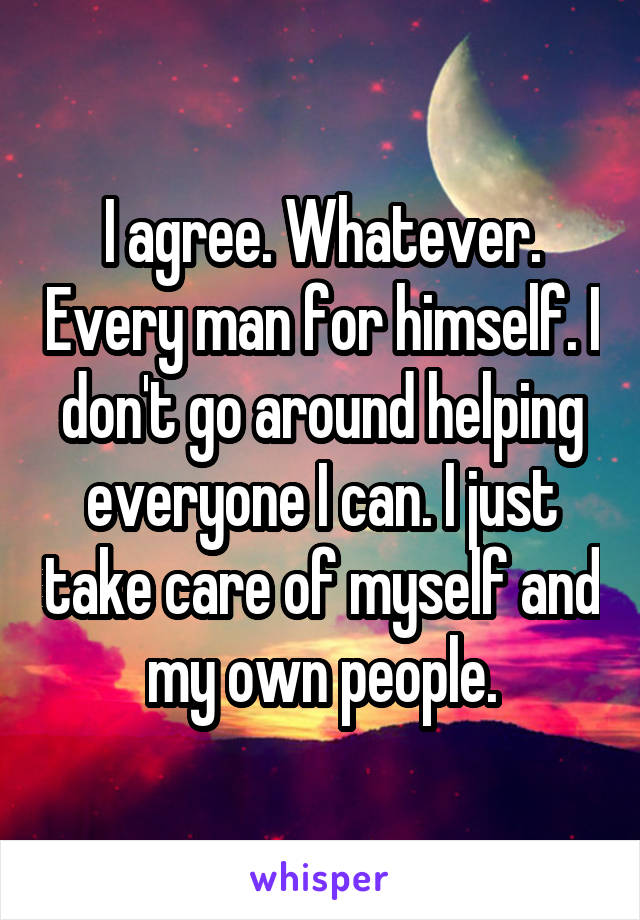 I agree. Whatever. Every man for himself. I don't go around helping everyone I can. I just take care of myself and my own people.