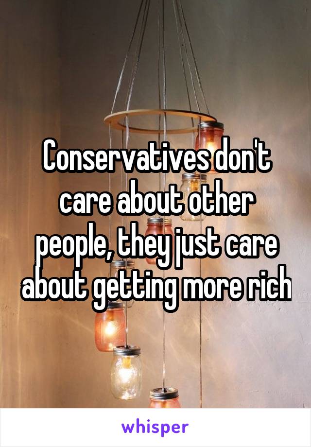 Conservatives don't care about other people, they just care about getting more rich