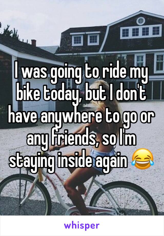 I was going to ride my bike today, but I don't have anywhere to go or any friends, so I'm staying inside again 😂