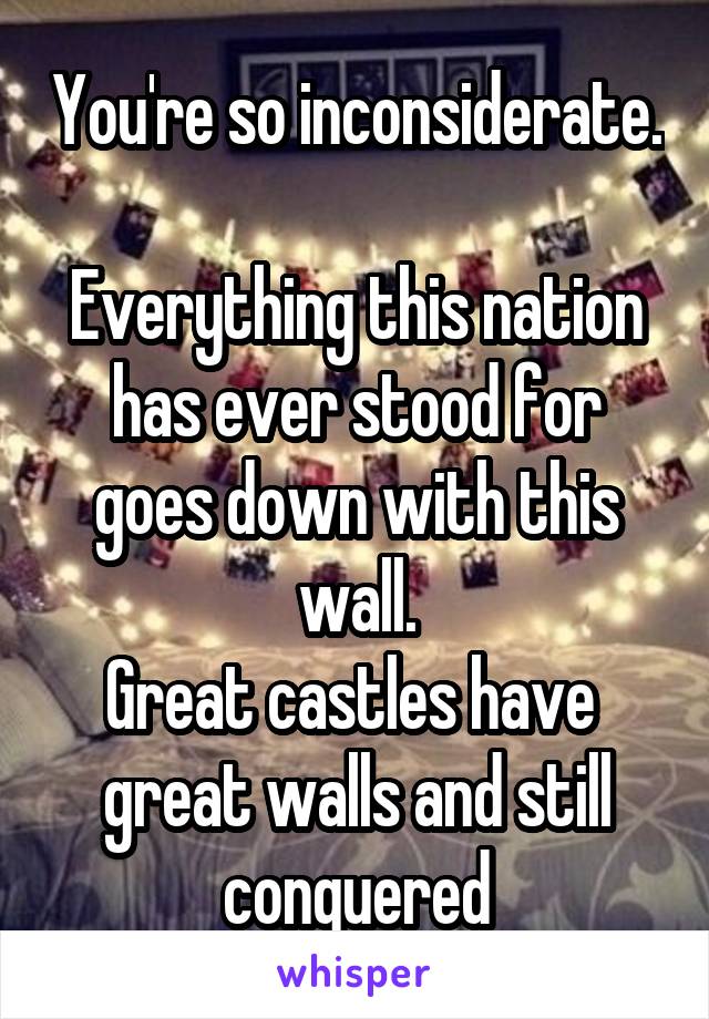 You're so inconsiderate. 
Everything this nation has ever stood for goes down with this wall.
Great castles have  great walls and still conquered