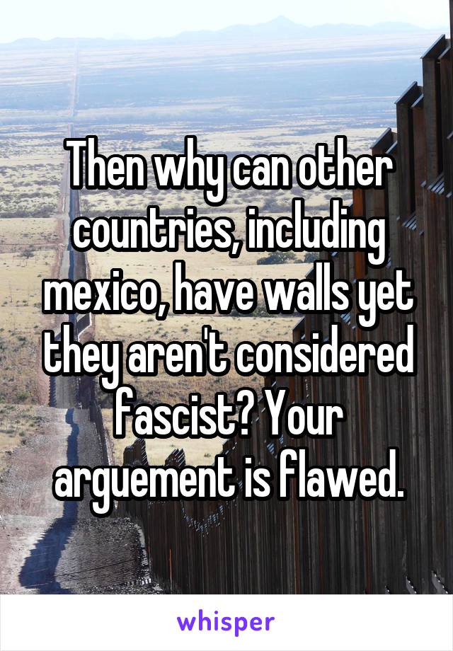 Then why can other countries, including mexico, have walls yet they aren't considered fascist? Your arguement is flawed.